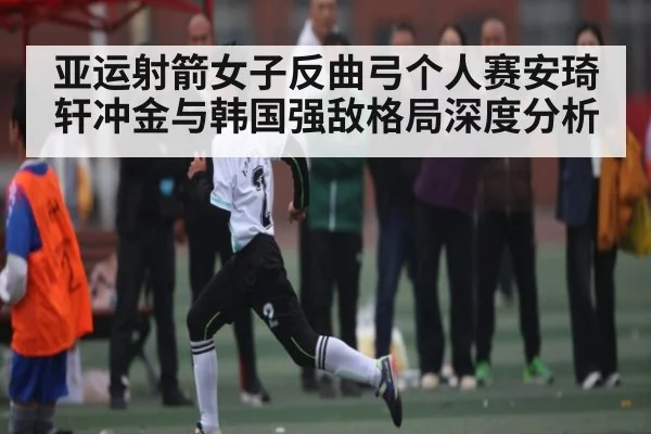亚运射箭女子反曲弓个人赛安琦轩冲金与韩国强敌格局深度分析