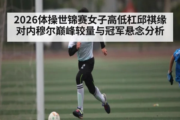 2026体操世锦赛女子高低杠邱祺缘对内穆尔巅峰较量与冠军悬念分析