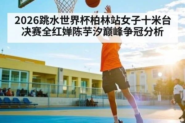 2026跳水世界杯柏林站女子十米台决赛全红婵陈芋汐巅峰争冠分析